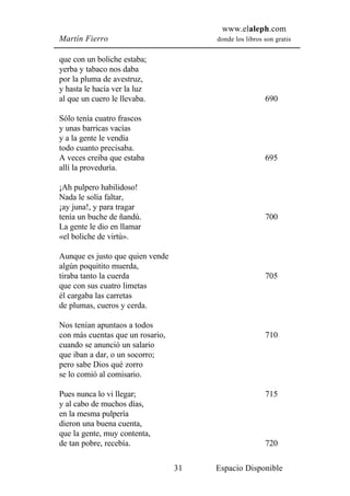 www.elaleph.com
Martín Fierro                          donde los libros son gratis


que con un boliche estaba;
yerba y tabaco nos daba
por la pluma de avestruz,
y hasta le hacía ver la luz
al que un cuero le llevaba.                             690

Sólo tenía cuatro frascos
y unas barricas vacías
y a la gente le vendía
todo cuanto precisaba.
A veces creiba que estaba                               695
allí la proveduría.

¡Ah pulpero habilidoso!
Nada le solía faltar,
¡ay juna!, y para tragar
tenía un buche de ñandú.                                700
La gente le dio en llamar
«el boliche de virtú».

Aunque es justo que quien vende
algún poquitito muerda,
tiraba tanto la cuerda                                  705
que con sus cuatro limetas
él cargaba las carretas
de plumas, cueros y cerda.

Nos tenían apuntaos a todos
con más cuentas que un rosario,                         710
cuando se anunció un salario
que iban a dar, o un socorro;
pero sabe Dios qué zorro
se lo comió al comisario.

Pues nunca lo vi llegar;                                715
y al cabo de muchos días,
en la mesma pulpería
dieron una buena cuenta,
que la gente, muy contenta,
de tan pobre, recebía.                                  720

                                  31   Espacio Disponible
 