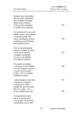 www.elaleph.com
José Hernández                        donde los libros son gratis



Sacaron unos sus prendas
que las tenían empeñadas;
por sus diudas atrasadas
dieron otros el dinero;
al fin de fiesta el pulpero                            725
se quedó con la mascada.

Yo me arrecosté a un orcón
dando tiempo a que pagaran,
y poniendo güena cara,
estuve haciéndome el poyo,                             730
a esperar que me llamaran
para recibir mi boyo.

Pero ay me pude quedar
pegao pa siempre al orcón:
ya era casi la oración                                 735
y ninguno me llamaba.
La cosa se me ñublaba
y me dentró comezón.

Pa sacarme el entripao
vi al mayor, y lo fi a hablar.                         740
Yo me le empecé a atracar,
y como con poca gana
le dije: -«Tal vez mañana
acabarán de pagar».

-«¡Qué mañana ni otro día!»-                           745
-al punto me contestó-.
La paga ya se acabó,
siempre has de ser animal».
Me rai y le dije: -«Yo...
no he recebido ni un rial».                            750

Se le pusieron los ojos
que se le querían salir,
y ay no más volvió a decir,
comiéndomé con la vista:

                                 32   Espacio Disponible
 