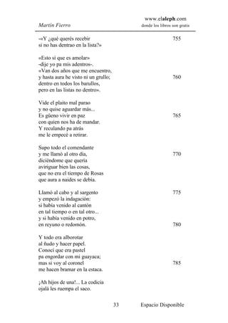 www.elaleph.com
Martín Fierro                              donde los libros son gratis


-«Y ¿qué querés recebir                                     755
si no has dentrao en la lista?»

«Esto sí que es amolar»
-dije yo pa mis adentros-.
«Van dos años que me encuentro,
y hasta aura he visto ni un grullo;                         760
dentro en todos los barullos,
pero en las listas no dentro».

Vide el plaito mal parao
y no quise aguardar más...
Es güeno vivir en paz                                       765
con quien nos ha de mandar.
Y reculando pa atrás
me le empecé a retirar.

Supo todo el comendante
y me llamó al otro día,                                     770
diciéndome que quería
aviriguar bien las cosas,
que no era el tiempo de Rosas
que aura a naides se debía.

Llamó al cabo y al sargento                                 775
y empezó la indagación:
si había venido al cantón
en tal tiempo o en tal otro...
y si había venido en potro,
en reyuno o redomón.                                        780

Y todo era alborotar
al ñudo y hacer papel.
Conocí que era pastel
pa engordar con mi guayaca;
mas si voy al coronel                                       785
me hacen bramar en la estaca.

¡Ah hijos de una!... La codicia
ojalá les ruempa el saco.

                                      33   Espacio Disponible
 