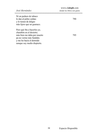 www.elaleph.com
José Hernández                     donde los libros son gratis


Ni un pedazo de tabaco
le dan al pobre soldao                              790
y lo tienen de delgao
más lijero que un guanaco.

Pero qué iba a hacerles yo,
charabón en el desierto;
más bien me daba por muerto                         795
pa no verme más fundido;
y me les hacía el dormido
aunque soy medio dispierto.




                              34   Espacio Disponible
 