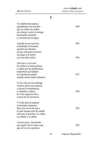 www.elaleph.com
Martín Fierro                         donde los libros son gratis


                                 V
Ya andaba desesperao,
aguardando una ocasión;                                800
que los indios un malón
nos dieran y entre el estrago
hacérmeles cimarrón
y volverme pa mi pago.

Aquello no era servicio                                805
ni defender la frontera:
aquello era ratonera
en que sólo gana el juerte;
era jugar a la suerte
con una taba culera.                                   810

Allí tuito va al revés:
los milicos se hacen piones
y andan por las poblaciones
emprestaos pa trabajar:
los rejuntan pa peliar                                 815
cuando entran indios ladrones.

Yo he visto en esa milonga
muchos gefes con estancia,
y piones en abundancia,
y majadas y rodeos;                                    820
he visto negocios feos,
a pesar de mi inorancia.

Y colijo que no quieren
la barunda componer.
Para esto no ha de tener                               825
el gefe aunque esté de estable
más que su poncho y su sable,
su caballo y su deber.

Ansina, pues, conociendo
que aquel mal no tiene cura,                           830
que tal vez mi sepultura

                                 35   Espacio Disponible
 