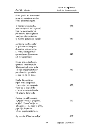 www.elaleph.com
José Hernández                         donde los libros son gratis


si me quedo iba a encontrar,
pensé en mandarme mudar
como cosa más sigura.

Y pa mejor, una noche,                                  835
¡qué estaquiada me pegaron!
Casi me descoyuntaron
por motivo de una gresca.
¡Ay juna, si me estiraron
lo mesmo que guasca fresca!                             840

Jamás me puedo olvidar
lo que esta vez me pasó:
dentrando una noche yo
al fortín, un enganchao
que estaba medio mamao                                  845
allí me desconoció.

Era un gringo tan bozal,
que nada se le entendía.
¡Quién sabe de ande sería!
Tal vez no juera cristiano,                             850
pues lo único que decía
es que era pa-po-litano.

Estaba de centinela,
y por causa del peludo
verme más claro no pudo                                 855
y ésa jué la culpa toda:
el bruto se asustó al ñudo
y fi el pavo de la boda.

Cuando me vido acercar:
-«¿Quén vívore?» -preguntó.                             860
-«¿Qué víboras?» -dije yo.
-¡Ha garto!» -me pegó el grito,
y yo dije despacito:
-«Más lagarto serás vos».

Ay no más ¡Cristo me valga!                             865

                                  36   Espacio Disponible
 