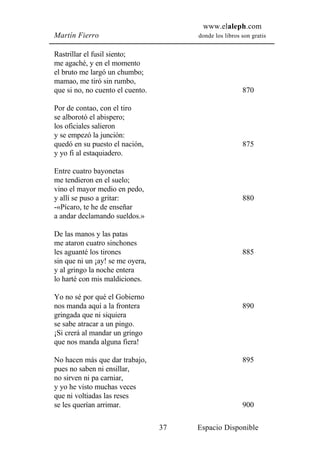 www.elaleph.com
Martín Fierro                          donde los libros son gratis


Rastrillar el fusil siento;
me agaché, y en el momento
el bruto me largó un chumbo;
mamao, me tiró sin rumbo,
que si no, no cuento el cuento.                         870

Por de contao, con el tiro
se alborotó el abispero;
los oficiales salieron
y se empezó la junción:
quedó en su puesto el nación,                           875
y yo fi al estaquiadero.

Entre cuatro bayonetas
me tendieron en el suelo;
vino el mayor medio en pedo,
y allí se puso a gritar:                                880
-«Pícaro, te he de enseñar
a andar declamando sueldos.»

De las manos y las patas
me ataron cuatro sinchones
les aguanté los tirones                                 885
sin que ni un ¡ay! se me oyera,
y al gringo la noche entera
lo harté con mis maldiciones.

Yo no sé por qué el Gobierno
nos manda aquí a la frontera                            890
gringada que ni siquiera
se sabe atracar a un pingo.
¡Si crerá al mandar un gringo
que nos manda alguna fiera!

No hacen más que dar trabajo,                           895
pues no saben ni ensillar,
no sirven ni pa carniar,
y yo he visto muchas veces
que ni voltiadas las reses
se les querían arrimar.                                 900

                                  37   Espacio Disponible
 