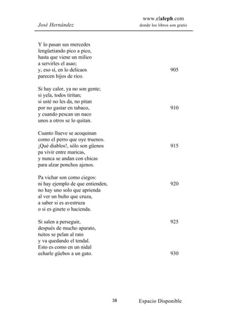 www.elaleph.com
José Hernández                          donde los libros son gratis



Y lo pasan sus mercedes
lengüetiando pico a pico,
hasta que viene un milico
a servirles el asao;
y, eso sí, en lo delicaos                                905
parecen hijos de rico.

Si hay calor, ya no son gente;
si yela, todos tiritan;
si usté no les da, no pitan
por no gastar en tabaco,                                 910
y cuando pescan un naco
unos a otros se lo quitan.

Cuanto llueve se acoquinan
como el perro que oye truenos.
¡Qué diablos!, sólo son güenos                           915
pa vivir entre maricas,
y nunca se andan con chicas
para alzar ponchos ajenos.

Pa vichar son como ciegos:
ni hay ejemplo de que entienden,                         920
no hay uno solo que aprienda
al ver un bulto que cruza,
a saber si es avestruza
o si es ginete o hacienda.

Si salen a perseguir,                                    925
después de mucho aparato,
tuitos se pelan al rato
y va quedando el tendal.
Esto es como en un nidal
echarle güebos a un gato.                                930




                                   38   Espacio Disponible
 