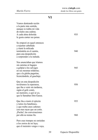 www.elaleph.com
Martín Fierro                        donde los libros son gratis


                                VI
Vamos dentrando recién
a la parte más sentida,
aunque es todita mi vida
de males una cadena.
A cada alma dolorida                                  935
le gusta cantar sus penas.

Se empezó en aquel entonces
a rejuntar caballada
y riunir la milicada
teniéndola en el cantón,                              940
para una despedición
a sorprender a la indiada.

Nos anunciaban que iríamos
sin carretas ni bagajes
a golpiar a los salvages                              945
en sus mesmas tolderías;
que a la güelta pagarían,
licenciándolo, al gauchaje.

Que en esta despedición
tuviéramos la esperanza,                              950
que iba a venir sin tardanza,
sigún el gefe contó,
un menistro, o qué sé yo,
que le llamaban Don Ganza.

Que iba a riunir el ejército                          955
y tuitos los batallones,
y que traiba unos cañones
con mas rayas que un cotín.
¡Pucha!, las conversaciones
por allá no tenían fin.                               960

Pero esas trampas no enriedan
a los zorros de mi laya;
que el menistro venga o vaya,

                                39   Espacio Disponible
 