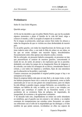 www.elaleph.com
José Hernández                                    donde los libros son gratis




Preliminares
Señor D. José Zoilo Miguens.

Querido amigo:

Al fin me he decidido a que mi pobre Martín Fierro, que me ha ayudado
algunos momentos a alejar el fastidio de la vida del hotel, salga a
conocer el mundo, y allá va acogido al amparo de su nombre.
No le niegue su protección, usted que conoce bien todos los abusos y
todas las desgracias de que es víctima esa clase desheredada de nuestro
país.
Es un pobre gaucho, con todas las imperfecciones de forma que el arte
tiene todavía entre ellos, y con toda la falta de enlace en sus ideas, en
las que no existe siempre una sucesión lógica, descubriéndose
frecuentemente entre ellas apenas una relación oculta y remota.
Me he esforzado, sin presumir haberlo conseguido, en presentar un tipo
que personificara el carácter de nuestros gauchos, concentrando el
modo de ser, de sentir, de pensar y de expresarse que les es peculiar,
dotándolo con todos los juegos de su imaginación llena de imágenes y
de colorido, con todos los arranques de su altivez, inmoderados hasta el
crimen, y con todos los impulsos y arrebatos, hijos de una naturaleza
que la educación no ha pulido y suavizado.
Cuantos conozcan con propiedad el original podrán juzgar si hay o no
semejanza en la copia.
Quizá la empresa habría sido para mí más fácil, y de mejor éxito, si sólo
me hubiera propuesto hacer reír a costa de su ignorancia, como se halla
autorizado por el uso en este género de composiciones; pero mi objeto
ha sido dibujar a grandes rasgos, aunque fielmente, sus costumbres, sus
trabajos, sus hábitos de vida, su índole, sus vicios y sus virtudes; ese
conjunto que constituye el cuadro de su fisonomía moral, y los
accidentes de su existencia llena de peligros, de inquietudes, de
inseguridad, de aventuras y de agitaciones constantes.
Y he deseado todo esto, empeñándome en imitar ese estilo abundante
en metáforas, que el gaucho usa sin conocer y sin valorar, y su empleo
constante de comparaciones tan extrañas como frecuentes; en copiar
sus reflexiones con el sello de la originalidad que las distingue y el tinte
sombrío de que jamás carecen, revelándose en ellas esa especie de

                                     4           Espacio Disponible
 