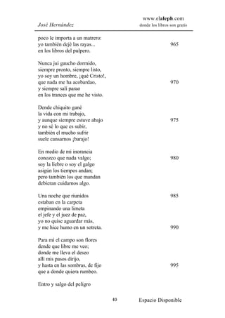 www.elaleph.com
José Hernández                         donde los libros son gratis


poco le importa a un matrero:
yo también dejé las rayas...                            965
en los libros del pulpero.

Nunca jui gaucho dormido,
siempre pronto, siempre listo,
yo soy un hombre, ¡qué Cristo!,
que nada me ha acobardao,                               970
y siempre salí parao
en los trances que me he visto.

Dende chiquito gané
la vida con mi trabajo,
y aunque siempre estuve abajo                           975
y no sé lo que es subir,
también el mucho sufrir
suele cansarnos ¡barajo!

En medio de mi inorancia
conozco que nada valgo;                                 980
soy la liebre o soy el galgo
asigún los tiempos andan;
pero también los que mandan
debieran cuidarnos algo.

Una noche que riunidos                                  985
estaban en la carpeta
empinando una limeta
el jefe y el juez de paz,
yo no quise aguardar más,
y me hice humo en un sotreta.                           990

Para mí el campo son flores
dende que libre me veo;
donde me lleva el deseo
allí mis pasos dirijo,
y hasta en las sombras, de fijo                         995
que a donde quiera rumbeo.

Entro y salgo del peligro

                                  40   Espacio Disponible
 