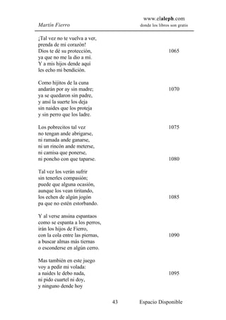 www.elaleph.com
Martín Fierro                         donde los libros son gratis


¡Tal vez no te vuelva a ver,
prenda de mi corazón!
Dios te dé su protección,                             1065
ya que no me la dio a mí.
Y a mis hijos dende aquí
les echo mi bendición.

Como hijitos de la cuna
andarán por ay sin madre;                             1070
ya se quedaron sin padre,
y ansí la suerte los deja
sin naides que los proteja
y sin perro que los ladre.

Los pobrecitos tal vez                                1075
no tengan ande abrigarse,
ni ramada ande ganarse,
ni un rincón ande meterse,
ni camisa que ponerse,
ni poncho con que taparse.                            1080

Tal vez los verán sufrir
sin tenerles compasión;
puede que alguna ocasión,
aunque los vean tiritando,
los echen de algún jogón                              1085
pa que no estén estorbando.

Y al verse ansina espantaos
como se espanta a los perros,
irán los hijos de Fierro,
con la cola entre las piernas,                        1090
a buscar almas más tiernas
o esconderse en algún cerro.

Mas también en este juego
voy a pedir mi volada:
a naides le debo nada,                                1095
ni pido cuartel ni doy,
y ninguno dende hoy

                                 43   Espacio Disponible
 