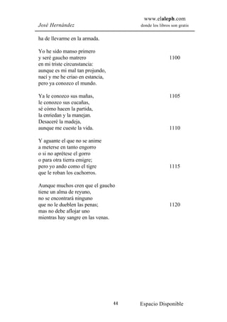 www.elaleph.com
José Hernández                         donde los libros son gratis


ha de llevarme en la armada.

Yo he sido manso primero
y seré gaucho matrero                                  1100
en mi triste circunstancia:
aunque es mi mal tan projundo,
nací y me he criao en estancia,
pero ya conozco el mundo.

Ya le conozco sus mañas,                               1105
le conozco sus cucañas,
sé cómo hacen la partida,
la enriedan y la manejan.
Desaceré la madeja,
aunque me cueste la vida.                              1110

Y aguante el que no se anime
a meterse en tanto engorro
o si no aprétese el gorro
o para otra tierra emigre;
pero yo ando como el tigre                             1115
que le roban los cachorros.

Aunque muchos cren que el gaucho
tiene un alma de reyuno,
no se encontrará ninguno
que no le dueblen las penas;                           1120
mas no debe aflojar uno
mientras hay sangre en las venas.




                                  44   Espacio Disponible
 