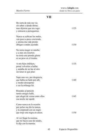 www.elaleph.com
Martín Fierro                           donde los libros son gratis


                                  VII
De carta de más me vía
sin saber a dónde dirme;
mas dijieron que era vago                               1125
y entraron a perseguirme.

Nunca se achican los males,
van poco a poco creciendo,
y ansina me vide pronto
obligao a andar juyendo.                                1130

No tenía muger ni rancho,
y a más era resertor;
no tenía una prenda güena
ni un peso en el tirador.

A mis hijos infelices,                                  1135
pensé volverlos a hallar,
y andaba de un lao al otro
sin tener ni qué pitar.

Supe una vez, por desgracia,
que había un baile por allí,                            1140
y medio desesperao
a ver la milonga fui.

Riunidos al pericón
tantos amigos hallé,
que alegre de verme entre ellos                         1145
esa noche me apedé.

Como nunca en la ocasión
por peliar me dio la tranca,
y la emprendí con un negro
que trujo una negra en ancas.                           1150

Al ver llegar la morena,
que no hacía caso de naides,
le dije con la mamúa:

                                  45    Espacio Disponible
 