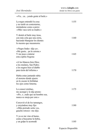 www.elaleph.com
José Hernández                              donde los libros son gratis


-«Va... ca... yendo gente al baile.»

La negra entendió la cosa                                   1155
y no tardó en contestarme,
mirándome como a perro:
-«Más vaca será su madre.»

Y dentró al baile muy tiesa,
con más cola que una zorra,                                 1160
haciendo blanquiar los dientes
lo mesmo que mazamorra:

-«Negra linda» -dije yo-.
«Me gusta... pa la carona.»
Y me puse a talariar                                        1165
esta coplita fregona:

«A los blancos hizo Dios;
a los mulatos, San Pedro;
a los negros hizo el diablo
para tizón del infierno.»                                   1170

Había estao juntando rabia
el moreno dende ajuera:
en lo oscuro le brillaban
los ojos como linterna.

Lo conocí retobao,                                          1175
me acerqué y le dije presto:
-«Po...r...rudo que un hombre sea,
nunca se enoja por esto.»

Corcovió el de los tamangos,
y creyéndose muy fijo:                                      1180
-«Más porrudo serás vos,
gaucho rotoso» -me dijo.

Y ya se me vino al humo,
como a buscarme la hebra,
y un golpe le acomodé                                       1185

                                       46   Espacio Disponible
 
