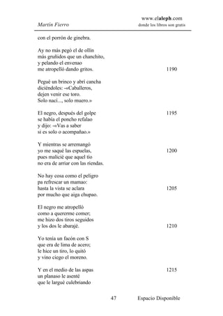 www.elaleph.com
Martín Fierro                            donde los libros son gratis


con el porrón de ginebra.

Ay no más pegó el de ollín
más gruñidos que un chanchito,
y pelando el envenao
me atropelló dando gritos.                               1190

Pegué un brinco y abrí cancha
diciéndoles: -«Caballeros,
dejen venir ese toro.
Solo nací..., solo muero.»

El negro, después del golpe                              1195
se había el poncho refalao
y dijo: -«Vas a saber
si es solo o acompañao.»

Y mientras se arremangó
yo me saqué las espuelas,                                1200
pues malicié que aquel tío
no era de arriar con las riendas.

No hay cosa como el peligro
pa refrescar un mamao:
hasta la vista se aclara                                 1205
por mucho que aiga chupao.

El negro me atropelló
como a quererme comer;
me hizo dos tiros seguidos
y los dos le abarajé.                                    1210

Yo tenía un facón con S
que era de lima de acero;
le hice un tiro, lo quitó
y vino ciego el moreno.

Y en el medio de las aspas                               1215
un planaso le asenté
que le largué culebriando

                                    47   Espacio Disponible
 