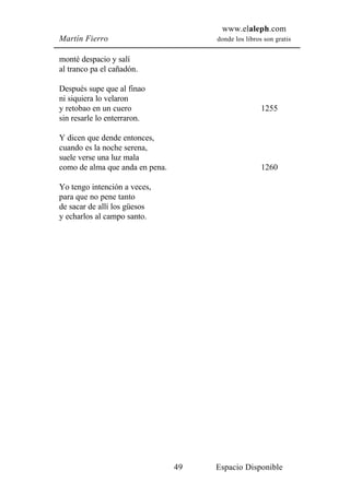 www.elaleph.com
Martín Fierro                         donde los libros son gratis


monté despacio y salí
al tranco pa el cañadón.

Después supe que al finao
ni siquiera lo velaron
y retobao en un cuero                                 1255
sin resarle lo enterraron.

Y dicen que dende entonces,
cuando es la noche serena,
suele verse una luz mala
como de alma que anda en pena.                        1260

Yo tengo intención a veces,
para que no pene tanto
de sacar de allí los güesos
y echarlos al campo santo.




                                 49   Espacio Disponible
 