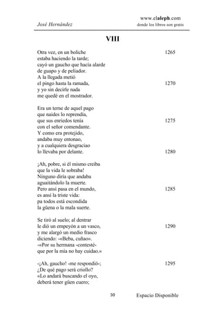 www.elaleph.com
José Hernández                           donde los libros son gratis


                                  VIII
Otra vez, en un boliche                                  1265
estaba haciendo la tarde;
cayó un gaucho que hacía alarde
de guapo y de peliador.
A la llegada metió
el pingo hasta la ramada,                                1270
y yo sin decirle nada
me quedé en el mostrador.

Era un terne de aquel pago
que naides lo reprendía,
que sus enriedos tenía                                   1275
con el señor comendante.
Y como era protejido,
andaba muy entonao,
y a cualquiera desgraciao
lo llevaba por delante.                                  1280

¡Ah, pobre, si él mismo creiba
que la vida le sobraba!
Ninguno diría que andaba
aguaitándolo la muerte.
Pero ansí pasa en el mundo,                              1285
es ansí la triste vida:
pa todos está escondida
la güena o la mala suerte.

Se tiró al suelo; al dentrar
le dió un empeyón a un vasco,                            1290
y me alargó un medio frasco
diciendo: -«Beba, cuñao».
-«Por su hermana -contesté-
que por la mía no hay cuidao.»

-¡Ah, gaucho! -me respondió-;                            1295
¿De qué pago será criollo?
«Lo andará buscando el oyo,
deberá tener güen cuero;

                                   50    Espacio Disponible
 