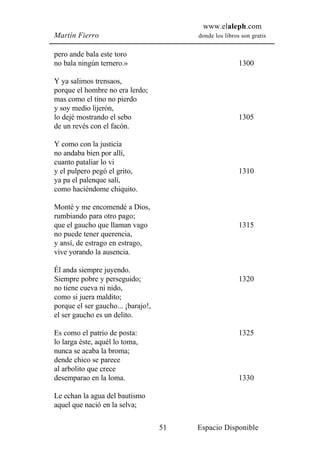 www.elaleph.com
Martín Fierro                            donde los libros son gratis


pero ande bala este toro
no bala ningún ternero.»                                 1300

Y ya salimos trensaos,
porque el hombre no era lerdo;
mas como el tino no pierdo
y soy medio lijerón,
lo dejé mostrando el sebo                                1305
de un revés con el facón.

Y como con la justicia
no andaba bien por allí,
cuanto pataliar lo vi
y el pulpero pegó el grito,                              1310
ya pa el palenque salí,
como haciéndome chiquito.

Monté y me encomendé a Dios,
rumbiando para otro pago;
que el gaucho que llaman vago                            1315
no puede tener querencia,
y ansí, de estrago en estrago,
vive yorando la ausencia.

Él anda siempre juyendo.
Siempre pobre y perseguido;                              1320
no tiene cueva ni nido,
como si juera maldito;
porque el ser gaucho... ¡barajo!,
el ser gaucho es un delito.

Es como el patrio de posta:                              1325
lo larga éste, aquél lo toma,
nunca se acaba la broma;
dende chico se parece
al arbolito que crece
desemparao en la loma.                                   1330

Le echan la agua del bautismo
aquel que nació en la selva;

                                    51   Espacio Disponible
 