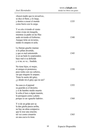 www.elaleph.com
José Hernández                          donde los libros son gratis


«buscá madre que te envuelva»,
se dice el flaire, y lo larga,
y dentra a crusar el mundo                              1335
como burro con la carga.

Y se cría viviendo al viento
como oveja sin trasquila,
mientras su padre en las filas
anda sirviendo al Gobierno.                             1340
Aunque tirite en invierno,
naides lo ampara ni asila.

Le llaman gaucho mamao
si lo pillan divertido,
y que es mal entretenido                                1345
si en un baile lo sorprienden;
hace mal si se defiende
y si no, se ve... fundido.

No tiene hijos, ni mujer,
ni amigos ni protetores;                                1350
pues todos son sus señores,
sin que ninguno lo ampare.
Tiene la suerte del güey,
¿y dónde irá el güey que no are?

Su casa es el pajonal                                   1355
su guarida es el desierto;
y si de hambre medio muerto
le echa el lazo a algún mamón,
lo persiguen como a plaito
porque es un «gaucho ladrón».                           1360

Y si de un golpe por ay
la dan güelta panza arriba,
no hay un alma compasiva
que le rese una oración;
tal vez como cimarrón                                   1365
en una cueva lo tiran.



                                   52   Espacio Disponible
 