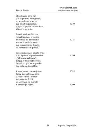 www.elaleph.com
Martín Fierro                           donde los libros son gratis


Él nada gana en la paz
y es el primero en la guerra;
no lo perdonan si yerra,
que no saben perdonar,                                  1370
porque el gaucho en esta tierra
sólo sirve pa votar.

Para él son los calabozos,
para él las duras prisiones,
en su boca no hay razones                               1375
aunque la razón le sobre;
que son campanas de palo
las razones de los pobres.

Si uno aguanta, es gaucho bruto;
si no aguanta, es gaucho malo.                          1380
¡Déle azote, déle palo!,
porque es lo que él necesita.
De todo el que nació gaucho
ésta es la suerte maldita.

Vamos, suerte, vamos juntos,                            1385
dende que juntos nacimos;
y ya que juntos vivimos
sin podernos dividir,
yo abriré con mi cuchillo
el camino pa seguir.                                    1390




                                   53   Espacio Disponible
 
