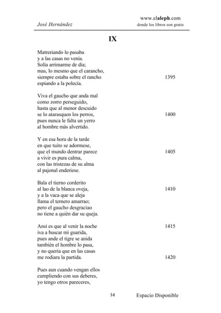 www.elaleph.com
José Hernández                        donde los libros son gratis


                                 IX
Matreriando lo pasaba
y a las casas no venía.
Solía arrimarme de día;
mas, lo mesmo que el carancho,
siempre estaba sobre el rancho                        1395
espiando a la polecía.

Viva el gaucho que anda mal
como zorro perseguido,
hasta que al menor descuido
se lo atarasquen los perros,                          1400
pues nunca le falta un yerro
al hombre más alvertido.

Y en esa hora de la tarde
en que tuito se adormese,
que el mundo dentrar parece                           1405
a vivir es pura calma,
con las tristezas de su alma
al pajonal enderiese.

Bala el tierno corderito
al lao de la blanca oveja,                            1410
y a la vaca que se aleja
llama el ternero amarrao;
pero el gaucho desgraciao
no tiene a quién dar su queja.

Ansí es que al venir la noche                         1415
iva a buscar mi guarida,
pues ande el tigre se anida
también el hombre lo pasa,
y no quería que en las casas
me rodiara la partida.                                1420

Pues aun cuando vengan ellos
cumpliendo con sus deberes,
yo tengo otros pareceres,

                                 54   Espacio Disponible
 