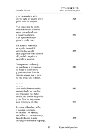 www.elaleph.com
Martín Fierro                           donde los libros son gratis


y en esa conducta vivo;
que no debe un gaucho altivo                            1425
peliar entre las mujeres.

Y al campo me iba solito,
más matrero que el venao,
como perro abandonao,
a buscar una tapera,                                    1430
o en alguna bisachera
pasar la noche tirao.

Sin punto ni rumbo fijo
en aquella inmensidá,
entre tanta escuridá                                    1435
anda el gaucho como duende;
allí jamás lo sorpriende
dormido la autoridá.

Su esperanza es el coraje,
su guardia es la precaución,                            1440
su pingo es la salvación,
y pasa uno en su desvelo
sin más amparo que el cielo
ni otro amigo que la facón.
... ... ...
... ... ...
... ... ...
Ansí me hallaba una noche,                              1445
contemplando las estrellas,
que le parecen más bellas
cuanto uno es más desgraciao
y que Dios las haiga criao
para consolarse en ellas.                               1450

Les tiene el hombre cariño,
y siempre con alegría
ve salir las Tres Marías;
que si llueve, cuanto escampa,
las estrellas son la guía                               1455
que el gaucho tiene en la pampa.

                                   55   Espacio Disponible
 