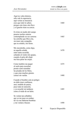 www.elaleph.com
José Hernández                          donde los libros son gratis



Aquí no valen dotores,
sólo vale la esperencia;
aquí verían su inocencia
esos que todo lo saben;                                 1460
porque esto tiene otra llave
y el gaucho tiene su cencia.

Es triste en medio del campo
pasarse noches enteras
contemplando en sus carreras                            1465
las estrellas que Dios cría,
sin tener más compañía
que su soledá y las fieras.

Me encontraba, como digo,
en aquella soledá,                                      1470
entre tanta escuridá,
echando al viento mis quejas,
cuando el grito del chajá
me hizo parar las orejas.

Como lumbriz me pegué                                   1475
al suelo para escuchar;
pronto sentí retumbar
las pisadas de los fletes,
y que eran muchos ginetes
conocí sin vasilar.                                     1480

Cuando el hombre está en peligro
no debe tener confianza;
ansí, tendido de panza,
puse toda mi atención,
y ya escuché sin tardanza                               1485
como el ruido de un latón.

Se venían tan calladitos
que yo me puse en cuidao;
tal vez me habieran bombiao
y me venían a buscar;                                   1490

                                   56   Espacio Disponible
 