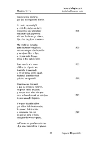 www.elaleph.com
Martín Fierro                           donde los libros son gratis


mas no quise disparar,
que eso es de gaucho morao.

Al punto me santigüé
y eché de giñebra un taco;
lo mesmito que el mataco                                1495
me arroyé con el porrón:
«Si han de darme pa tabaco,
dije, ésta es güena ocasión.»

Me refalé las espuelas
para no peliar con grillos;                             1500
me arremangué el calzoncillo
y me ajusté bien la faja,
y en una mata de paja
prové el filo del cuchillo.

Para tenerlo a la mano                                  1505
el flete en el pasto até,
la cincha le acomodé,
y en un trance como aquél,
haciendo espaldas en él
quietito los aguardé.                                   1510

Cuanto cerca los sentí
y que ay nomás se pararon,
los pelos se me erizaron,
y aunque nada vían mis ojos
-«no se han de morir de antojo»-                        1515
les dije cuando llegaron.

Yo quise hacerles saber
que allí se hallaba un varón;
les conocí la intención,
y solamente por eso                                     1520
es que les gané el tirón,
sin aguardar voz de preso.

-«Vos sos un gaucho matrero»
-dijo uno, haciéndose el güeno-

                                   57   Espacio Disponible
 