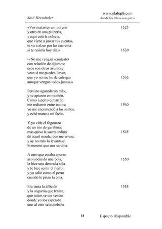 www.elaleph.com
José Hernández                         donde los libros son gratis


«Vos matastes un moreno                                1525
y otro en una pulpería,
y aquí está la polecía,
que viene a justar tus cuentas,
te va a alzar por las cuarenta
si te resistís hoy día.»                               1530

-«No me vengan -contesté-
con relación de dijuntos;
ésos son otros asuntos;
vean si me pueden llevar,
que yo no me he de entregar                            1535
aunque vengan todos juntos.»

Pero no aguardaron más,
y se apiaron en montón.
Como a perro cimarrón
me rodiaron entre tantos;                              1540
yo me encomendé a los santos,
y eché mano a mi facón.

Y ya vide el fogonazo
de un tiro de garabina;
mas quiso la suerte indina                             1545
de aquel maula, que me errase,
y ay no más lo levantase,
lo mesmo que una sardina.

A otro que estaba apurao
acomodando una bola,                                   1550
le hice una dentrada sola
y le hice sentir el fierro,
y ya salió como el perro
cuando le pisan la cola.

Era tanta la aflición                                  1555
y la angurria que tenían,
que tuitos se me venían
donde yo los esperaba:
uno al otro se estorbaba

                                  58   Espacio Disponible
 