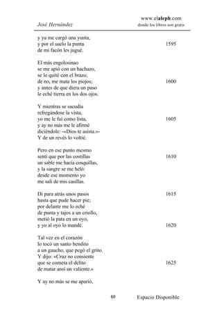 www.elaleph.com
José Hernández                         donde los libros son gratis


y ya me cargó una yunta,
y por el suelo la punta                                1595
de mi facón les jugué.

El más engolosinao
se me apió con un hachazo,
se lo quité con el brazo,
de no, me mata los piojos;                             1600
y antes de que diera un paso
le eché tierra en los dos ojos.

Y mientras se sacudía
refregándose la vista,
yo me le fuí como lista,                               1605
y ay no más me le afirmé
diciéndole: -«Dios te asista.»-
Y de un revés lo voltié.

Pero en ese punto mesmo
sentí que por las costillas                            1610
un sable me hacía cosquillas,
y la sangre se me heló:
desde ese momento yo
me salí de mis casillas.

Di para atrás unos pasos                               1615
hasta que pude hacer pie;
por delante me lo eché
de punta y tajos a un criollo,
metió la pata en un oyo,
y yo al oyo lo mandé.                                  1620

Tal vez en el corazón
lo tocó un santo bendito
a un gaucho, que pegó el grito.
Y dijo: «Cruz no consiente
que se cometa el delito                                1625
de matar ansí un valiente.»

Y ay no más se me aparió,

                                  60   Espacio Disponible
 