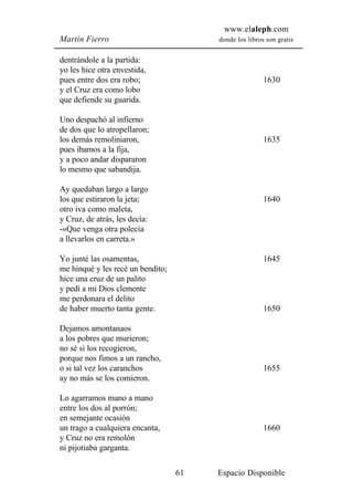 www.elaleph.com
Martín Fierro                           donde los libros son gratis


dentrándole a la partida:
yo les hice otra envestida,
pues entre dos era robo;                                1630
y el Cruz era como lobo
que defiende su guarida.

Uno despachó al infierno
de dos que lo atropellaron;
los demás remoliniaron,                                 1635
pues íbamos a la fija,
y a poco andar dispararon
lo mesmo que sabandija.

Ay quedaban largo a largo
los que estiraron la jeta;                              1640
otro iva como maleta,
y Cruz, de atrás, les decía:
-«Que venga otra polecía
a llevarlos en carreta.»

Yo junté las osamentas,                                 1645
me hinqué y les recé un bendito;
hice una cruz de un palito
y pedí a mi Dios clemente
me perdonara el delito
de haber muerto tanta gente.                            1650

Dejamos amontanaos
a los pobres que murieron;
no sé si los recogieron,
porque nos fimos a un rancho,
o si tal vez los caranchos                              1655
ay no más se los comieron.

Lo agarramos mano a mano
entre los dos al porrón;
en semejante ocasión
un trago a cualquiera encanta,                          1660
y Cruz no era remolón
ni pijotiaba garganta.

                                   61   Espacio Disponible
 