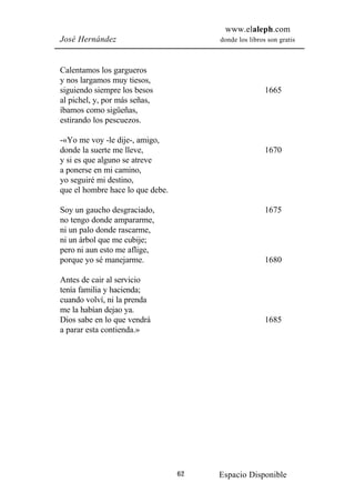 www.elaleph.com
José Hernández                         donde los libros son gratis



Calentamos los gargueros
y nos largamos muy tiesos,
siguiendo siempre los besos                            1665
al pichel, y, por más señas,
íbamos como sigüeñas,
estirando los pescuezos.

-«Yo me voy -le dije-, amigo,
donde la suerte me lleve,                              1670
y si es que alguno se atreve
a ponerse en mi camino,
yo seguiré mi destino,
que el hombre hace lo que debe.

Soy un gaucho desgraciado,                             1675
no tengo donde ampararme,
ni un palo donde rascarme,
ni un árbol que me cubije;
pero ni aun esto me aflige,
porque yo sé manejarme.                                1680

Antes de cair al servicio
tenía familia y hacienda;
cuando volví, ni la prenda
me la habían dejao ya.
Dios sabe en lo que vendrá                             1685
a parar esta contienda.»




                                  62   Espacio Disponible
 