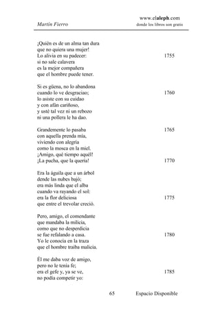 www.elaleph.com
Martín Fierro                        donde los libros son gratis



¡Quién es de un alma tan dura
que no quiera una mujer!
Lo alivia en su padecer:                             1755
si no sale calavera
es la mejor compañera
que el hombre puede tener.

Si es güena, no lo abandona
cuando lo ve desgraciao;                             1760
lo asiste con su cuidao
y con afán cariñoso,
y usté tal vez ni un rebozo
ni una pollera le ha dao.

Grandemente lo pasaba                                1765
con aquella prenda mía,
viviendo con alegría
como la mosca en la miel.
¡Amigo, qué tiempo aquél!
¡La pucha, que la quería!                            1770

Era la águila que a un árbol
dende las nubes bajó;
era más linda que el alba
cuando va rayando el sol:
era la flor deliciosa                                1775
que entre el trevolar creció.

Pero, amigo, el comendante
que mandaba la milicia,
como que no desperdicia
se fue refalando a casa.                             1780
Yo le conocía en la traza
que el hombre traiba malicia.

Él me daba voz de amigo,
pero no le tenía fe;
era el gefe y, ya se ve,                             1785
no podía competir yo:

                                65   Espacio Disponible
 
