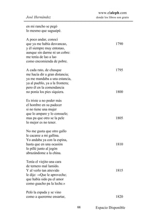 www.elaleph.com
José Hernández                         donde los libros son gratis


en mi rancho se pegó
lo mesmo que saguaipé.

A poco andar, conocí
que ya me había desvancao,                             1790
y él siempre muy entonao,
aunque sin darme ni un cobre:
me tenía de lao a lao
como encomienda de pobre.

A cada rato, de chasque                                1795
me hacía dir a gran distancia;
ya me mandaba a una estancia,
ya al pueblo, ya a la frontera;
pero él en la comendancia
no ponía los pies siquiera.                            1800

Es triste a no poder más
el hombre en su padecer
si no tiene una mujer
que lo ampare y lo consuele;
mas pa que otro se la pele                             1805
lo mejor es no tener.

No me gusta que otro gallo
le cacaree a mi gallina.
Yo andaba ya con la espina,
hasta que en una ocasión                               1810
lo pillé junto al jogón
abrazándome a la china.

Tenía el viejito una cara
de ternero mal lamido.
Y al verlo tan atrevido                                1815
le dije: -«Que le aproveche;
que había sido pa el amor
como guacho pa la leche.»

Peló la espada y se vino
como a quererme ensartar,                              1820

                                  66   Espacio Disponible
 