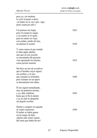 www.elaleph.com
Martín Fierro                           donde los libros son gratis


pero yo, sin tutubiar,
le volví al punto a decir:
-«Cuidao no te vas a pér...tigo,
poné cuarta pa salir.»

Un puntaso me largó,                                    1825
pero el cuerpo le saqué,
y en cuanto se lo quité,
para no matar un viejo,
con cuidao, medio de lejo,
un planaso le asenté.                                   1830

Y como nunca al que manda
le falta algún adulón,
uno que en esa ocasión
se encontraba allí presente
vino apretando los dientes                              1835
como perrito mamón.

Me hizo un tiro de revuélver
que el hombre creyó siguro;
era confiao, y le juro
que cerquita se arrimaba;                               1840
pero siempre en un apuro
se desentumen mis tabas.

Él me siguió menudiando,
mas sin poderme acertar;
y yo, déle culebriar,                                   1845
hasta que al fin le dentré
y ay no más lo despaché
sin dejarlo resollar.

Dentré a campiar en seguida
al viejito enamorao.                                    1850
El pobre se había ganao
en un noque de lejía.
¡Quién sabe cómo estaría
del susto que había llevao!



                                   67   Espacio Disponible
 