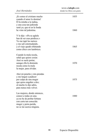 www.elaleph.com
José Hernández                      donde los libros son gratis


¡Es sonso el cristiano macho                        1855
cuando el amor lo domina!
Él la miraba a la indina,
y una cosa tan jedionda
sentí yo, que ni en la fonda
he visto tal jedentina.                             1860

Y le dije: -«Pa su agüela
han de ser esas perdices.»
Yo me tapé las narices
y me salí estornudando,
y el viejo quedó olfatiando                         1865
como chico con lumbrices.

Cuando la mula recula,
señal que quiere cosiar.
Ansí se suele portar,
aunque ella lo disimula:                            1870
recula como la mula
la mujer, para olvidar.

Alcé mi poncho y mis prendas
y me largué a padecer
por culpa de una muger                              1875
que quiso engañar a dos;
al rancho le dije adiós,
para nunca más volver.

Las mujeres, dende entonces,
conocí a todas en una;                              1880
ya no he de probar fortuna
con carta tan conocida:
muger y perra parida,
no se me acerca ninguna.




                               68   Espacio Disponible
 