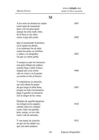 www.elaleph.com
Martín Fierro                            donde los libros son gratis


                                    XI
A los otros les brotan las coplas                        1885
como agua de manantial;
pues a mí me pasa igual:
aunque las mías nada valen,
de la boca se me salen
como ovejas del corral.                                  1890

Que en puertiando la primera,
ya la siguen las demás,
y en montones las de atrás
contra los palos se estrellan,
y saltan y se atropellan                                 1895
sin que se corten jamás.

Y aunque yo por mi inocencia
con gran trabajo me esplico,
cuando llego a abrir el pico,
téngalo por cosa cierta:                                 1900
sale un verso y en la puerta
ya asoma el otro el hocico.

Y emprésteme su atención,
me oirá relatar las penas
de que traigo la alma llena,                             1905
porque en toda circunstancia
paga el gaucho su inorancia
con la sangre de las venas.

Después de aquella desgracia
me refugié en los pajales;                               1910
andube entre los cardales
como vicho sin guarida;
pero, amigo, es esa vida
como vida de animales.

Y son tantas las miserias                                1915
en que me he sabido ver,
que con tanto padecer

                                    69   Espacio Disponible
 