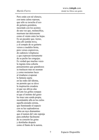 www.elaleph.com
Martín Fierro                         donde los libros son gratis


Pero están con tal silencio,
con tanta calma reposan,
que sólo se escucha el eco
de guitarra gemidora,
mezclado con los acentos
de una voz que, melancólica,
murmura tan dulcemente
como el viento entre las hojas.
Es un payador que, tierno,
alza allí sentida trova,
y al compás de su guitarra
versos a raudales brota,
pero versos expresivos,
de cadencia voluptuosa
y que expresan tiernamente
de su pecho las congojas.
Es verdad que muchas veces
la ingrata rima cohorta
pensamientos que grandiosos
se traslucen mas no asoman
y como nocturnas luces
al irradiarse evaporan
la fantasía sujeta
en las redes del idioma,
no permite que se eleve
la inspiración creadora
ni que sus altivas alas
del arte los grillos rompan
ni que el instinto del genio
les trace una senda propia,
mostrándole allá en los cielos
aquella ansiada corona,
que iluminando el espacio
con su luz esplendorosa
vibra un rayo diamantino
que el numen del vate esponja
para embeber fácilmente
de su corazón las gotas
y destilarlas después
como el llanto de la aurora,

                                  7   Espacio Disponible
 
