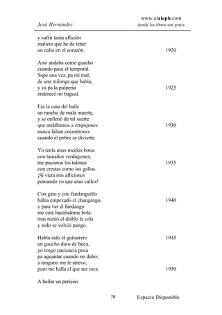 www.elaleph.com
José Hernández                       donde los libros son gratis


y sufrir tanta aflición
malicio que he de tener
un callo en el corazón.                              1920

Ansí andaba como guacho
cuando pasa el temporal.
Supe una vez, pa mi mal,
de una milonga que había,
y ya pa la pulpería                                  1925
enderecé mi bagual.

Era la casa del baile
un rancho de mala muerte,
y se enllenó de tal suerte
que andábamos a empujones:                           1930
nunca faltan encontrones
cuando el pobre se divierte.

Yo tenía unas medias botas
con tamaños verdugones;
me pusieron los talones                              1935
con crestas como los gallos.
¡Si viera mis afliciones
pensando yo que eran callos!

Con gato y con fandanguillo
había empezado el changango,                         1940
y para ver el fandango
me colé haciéndome bola:
mas metió el diablo la cola
y todo se volvió pango.

Había sido el guitarrero                             1945
un gaucho duro de boca,
yo tengo paciencia poca
pa aguantar cuando no debo;
a ninguno me le atrevo,
pero me halla el que me toca.                        1950

A bailar un pericón

                                70   Espacio Disponible
 
