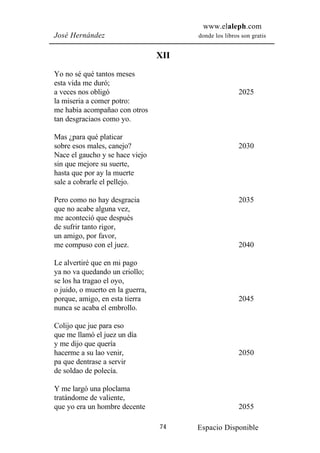www.elaleph.com
José Hernández                          donde los libros son gratis


                                  XII
Yo no sé qué tantos meses
esta vida me duró;
a veces nos obligó                                      2025
la miseria a comer potro:
me había acompañao con otros
tan desgraciaos como yo.

Mas ¿para qué platicar
sobre esos males, canejo?                               2030
Nace el gaucho y se hace viejo
sin que mejore su suerte,
hasta que por ay la muerte
sale a cobrarle el pellejo.

Pero como no hay desgracia                              2035
que no acabe alguna vez,
me aconteció que después
de sufrir tanto rigor,
un amigo, por favor,
me compuso con el juez.                                 2040

Le alvertiré que en mi pago
ya no va quedando un criollo;
se los ha tragao el oyo,
o juido, o muerto en la guerra,
porque, amigo, en esta tierra                           2045
nunca se acaba el embrollo.

Colijo que jue para eso
que me llamó el juez un día
y me dijo que quería
hacerme a su lao venir,                                 2050
pa que dentrase a servir
de soldao de polecía.

Y me largó una ploclama
tratándome de valiente,
que yo era un hombre decente                            2055

                                  74    Espacio Disponible
 