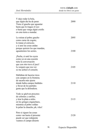www.elaleph.com
José Hernández                         donde los libros son gratis



Y dejo rodar la bola,
que algún día ha de parar.                             2090
Tiene el gaucho que aguantar
hasta que lo trague el oyo
o hasta que venga algún criollo
en esta tierra a mandar.

Lo miran al pobre gaucho                               2095
como carne de cogote;
lo tratan al estricote;
y si ansí las cosas andan
porque quieren los que mandan,
aguantemos los azotes.                                 2100

¡Pucha, si usté los oyera
como yo en una ocasión
tuita la conversación
que con otro tuvo el juez!
Le asiguro que esa vez                                 2105
se me achicó el corazón.

Hablaban de hacerse ricos
con campos en la frontera;
de sacarla más ajuera
donde había campos baldidos                            2110
y llevar de los partidos
gente que la defendiera.

Todo se güelven proyetos
de colonias y carriles,
y tirar la plata a miles                               2115
en los gringos enganchaos,
mientras al pobre soldao
le pelan la chaucha ¡ah, viles!

Pero si siguen las cosas
como van hasta el presente                             2120
puede ser que redepente
veamos el campo disierto

                                  76   Espacio Disponible
 