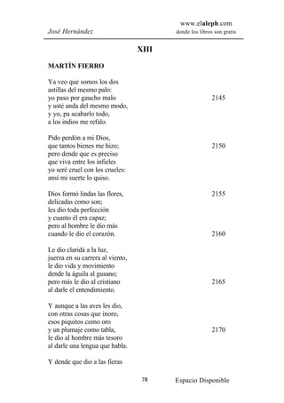 www.elaleph.com
José Hernández                           donde los libros son gratis


                                  XIII

MARTÍN FIERRO

Ya veo que somos los dos
astillas del mesmo palo:
yo paso por gaucho malo                                  2145
y usté anda del mesmo modo,
y yo, pa acabarlo todo,
a los indios me refalo.

Pido perdón a mi Dios,
que tantos bienes me hizo;                               2150
pero dende que es preciso
que viva entre los infieles
yo seré cruel con los crueles:
ansí mi suerte lo quiso.

Dios formó lindas las flores,                            2155
delicadas como son;
les dio toda perfección
y cuanto él era capaz;
pero al hombre le dio más
cuando le dio el corazón.                                2160

Le dio claridá a la luz,
juerza en su carrera al viento,
le dio vida y movimiento
dende la águila al gusano;
pero más le dio al cristiano                             2165
al darle el entendimiento.

Y aunque a las aves les dio,
con otras cosas que inoro,
esos piquitos como oro
y un plumaje como tabla,                                 2170
le dio al hombre más tesoro
al darle una lengua que habla.

Y dende que dio a las fieras

                                   78    Espacio Disponible
 