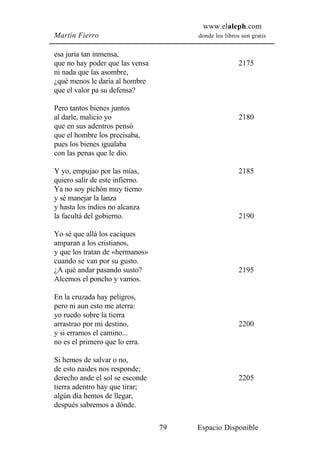 www.elaleph.com
Martín Fierro                         donde los libros son gratis


esa juria tan inmensa,
que no hay poder que las vensa                        2175
ni nada que las asombre,
¿qué menos le daría al hombre
que el valor pa su defensa?

Pero tantos bienes juntos
al darle, malicio yo                                  2180
que en sus adentros pensó
que el hombre los precisaba,
pues los bienes igualaba
con las penas que le dio.

Y yo, empujao por las mías,                           2185
quiero salir de este infierno.
Ya no soy pichón muy tierno
y sé manejar la lanza
y hasta los indios no alcanza
la facultá del gobierno.                              2190

Yo sé que allá los caciques
amparan a los cristianos,
y que los tratan de «hermanos»
cuando se van por su gusto.
¿A qué andar pasando susto?                           2195
Alcemos el poncho y vamos.

En la cruzada hay peligros,
pero ni aun esto me aterra:
yo ruedo sobre la tierra
arrastrao por mi destino,                             2200
y si erramos el camino...
no es el primero que lo erra.

Si hemos de salvar o no,
de esto naides nos responde;
derecho ande el sol se esconde                        2205
tierra adentro hay que tirar;
algún día hemos de llegar,
después sabremos a dónde.

                                 79   Espacio Disponible
 