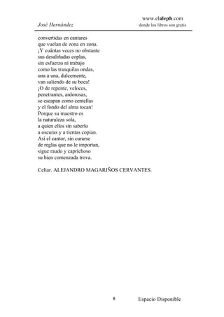 www.elaleph.com
José Hernández                      donde los libros son gratis


convertidas en cantares
que vuelan de zona en zona.
¡Y cuántas veces no obstante
sus desaliñadas coplas,
sin esfuerzo ni trabajo
como las tranquilas ondas,
una a una, dulcemente,
van saliendo de su boca!
¡O de repente, veloces,
penetrantes, ardorosas,
se escapan como centellas
y el fondo del alma tocan!
Porque su maestro es
la naturaleza sola,
a quien ellos sin saberlo
a oscuras y a tientas copian.
Así el cantor, sin curarse
de reglas que no le importan,
sigue raudo y caprichoso
su bien comenzada trova.

Celiar. ALEJANDRO MAGARIÑOS CERVANTES.




                                8   Espacio Disponible
 