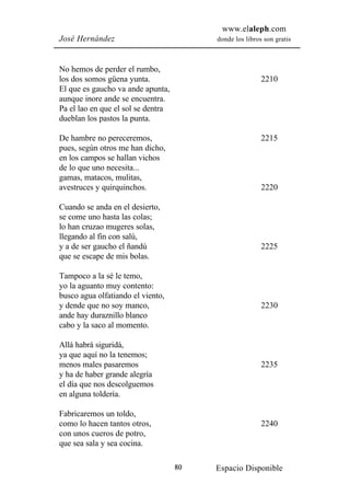 www.elaleph.com
José Hernández                           donde los libros son gratis



No hemos de perder el rumbo,
los dos somos güena yunta.                               2210
El que es gaucho va ande apunta,
aunque inore ande se encuentra.
Pa el lao en que el sol se dentra
dueblan los pastos la punta.

De hambre no pereceremos,                                2215
pues, según otros me han dicho,
en los campos se hallan vichos
de lo que uno necesita...
gamas, matacos, mulitas,
avestruces y quirquinchos.                               2220

Cuando se anda en el desierto,
se come uno hasta las colas;
lo han cruzao mugeres solas,
llegando al fin con salú,
y a de ser gaucho el ñandú                               2225
que se escape de mis bolas.

Tampoco a la sé le temo,
yo la aguanto muy contento:
busco agua olfatiando el viento,
y dende que no soy manco,                                2230
ande hay duraznillo blanco
cabo y la saco al momento.

Allá habrá siguridá,
ya que aquí no la tenemos;
menos males pasaremos                                    2235
y ha de haber grande alegría
el día que nos descolguemos
en alguna toldería.

Fabricaremos un toldo,
como lo hacen tantos otros,                              2240
con unos cueros de potro,
que sea sala y sea cocina.

                                    80   Espacio Disponible
 