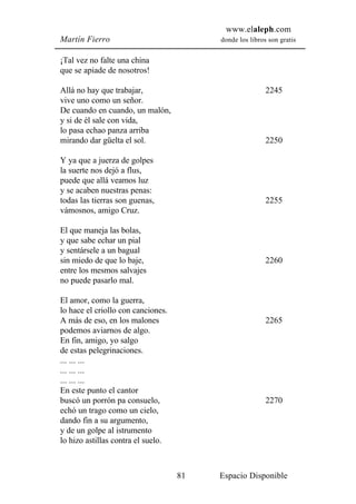 www.elaleph.com
Martín Fierro                            donde los libros son gratis


¡Tal vez no falte una china
que se apiade de nosotros!

Allá no hay que trabajar,                                2245
vive uno como un señor.
De cuando en cuando, un malón,
y si de él sale con vida,
lo pasa echao panza arriba
mirando dar güelta el sol.                               2250

Y ya que a juerza de golpes
la suerte nos dejó a flus,
puede que allá veamos luz
y se acaben nuestras penas:
todas las tierras son guenas,                            2255
vámosnos, amigo Cruz.

El que maneja las bolas,
y que sabe echar un pial
y sentársele a un bagual
sin miedo de que lo baje,                                2260
entre los mesmos salvajes
no puede pasarlo mal.

El amor, como la guerra,
lo hace el criollo con canciones.
A más de eso, en los malones                             2265
podemos aviarnos de algo.
En fin, amigo, yo salgo
de estas pelegrinaciones.
... ... ...
... ... ...
... ... ...
En este punto el cantor
buscó un porrón pa consuelo,                             2270
echó un trago como un cielo,
dando fin a su argumento,
y de un golpe al istrumento
lo hizo astillas contra el suelo.



                                    81   Espacio Disponible
 