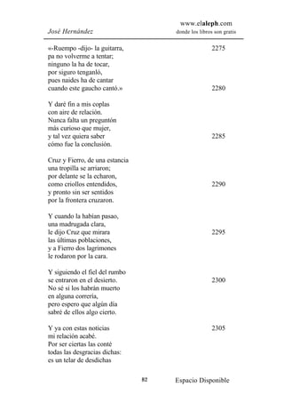 www.elaleph.com
José Hernández                        donde los libros son gratis


«-Ruempo -dijo- la guitarra,                          2275
pa no volverme a tentar;
ninguno la ha de tocar,
por siguro tenganló,
pues naides ha de cantar
cuando este gaucho cantó.»                            2280

Y daré fin a mis coplas
con aire de relación.
Nunca falta un preguntón
más curioso que mujer,
y tal vez quiera saber                                2285
cómo fue la conclusión.

Cruz y Fierro, de una estancia
una tropilla se arriaron;
por delante se la echaron,
como criollos entendidos,                             2290
y pronto sin ser sentidos
por la frontera cruzaron.

Y cuando la habían pasao,
una madrugada clara,
le dijo Cruz que mirara                               2295
las últimas poblaciones,
y a Fierro dos lagrimones
le rodaron por la cara.

Y siguiendo el fiel del rumbo
se entraron en el desierto.                           2300
No sé si los habrán muerto
en alguna correría,
pero espero que algún día
sabré de ellos algo cierto.

Y ya con estas noticias                               2305
mi relación acabé.
Por ser ciertas las conté
todas las desgracias dichas:
es un telar de desdichas

                                 82   Espacio Disponible
 