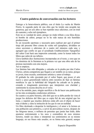 www.elaleph.com
Martín Fierro                                    donde los libros son gratis



     Cuatro palabras de conversación con los lectores
Entrego a la benevolencia pública, con el título La vuelta de Martín
Fierro, la segunda parte de una obra que ha tenido una acogida tan
generosa, que en seis años se han repetido once ediciones, con un total
de cuarenta y ocho mil ejemplares.
Esto no es vanidad de autor, porque no rindo tributo a esa falsa diosa;
ni bombo de editor, porque no lo he sido nunca de mis humildes
producciones.
Es un recuerdo oportuno y necesario para explicar por qué el primer
tiraje del presente libro consta de veinte mil ejemplares, divididos en
cinco secciones o ediciones de a cuatro mil números cada una; y
agregaré que confío en que el acreditado Establecimiento Tipográfico
del señor Coni hará una impresión esmerada, como la tienen todos los
libros que salen de sus talleres.
Lleva también diez ilustraciones incorporadas en el texto, y creo que en
los dominios de la literatura es la primera vez que una obra sale de las
prensas nacionales con esta mejora.
Así se empieza.
Las láminas han sido dibujadas y calcadas en la piedra por don Carlos
Clerice, artista compatriota que llegará a ser notable en su ramo, porque
es joven, tiene escuela, sentimiento artístico y amor al trabajo.
El grabado ha sido ejecutado por el señor Supot, que posee el arte
nuevo y poco generalizado todavía entre nosotros de fijar en láminas
metálicas lo que la habilidad del litógrafo ha calcado en la piedra,
creando o imaginando posiciones que interpreten con claridad y
sentimiento la escena descrita en el verso.
No se ha omitido, pues, ningún sacrificio a fin de hacer una publicación
en las más aventajadas condiciones artísticas.
En cuanto a su parte literaria, sólo diré que no se debe perder de vista al
juzgar los defectos del libro que es copia fiel de una original que los
tiene, y repetiré que muchos defectos están allí con el objeto de hacer
más evidente y clara la imitación de los que lo son en realidad.
Un libro destinado a despertar la inteligencia y el amor a la lectura en
una población casi primitiva, a servir de provechoso recreo, después de
las fatigosas tareas, a millares de personas que jamás han leído, debe
ajustarse estrictamente a los usos y costumbres de esos mismos
lectores, rendir sus ideas e interpretar sus sentimientos en su mismo
lenguaje, en sus frases más usuales, en su forma más general, aunque

                                    85           Espacio Disponible
 