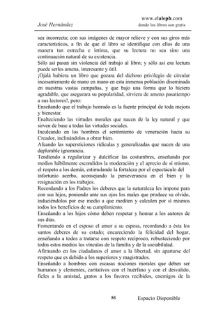 www.elaleph.com
José Hernández                                  donde los libros son gratis


sea incorrecta; con sus imágenes de mayor relieve y con sus giros más
característicos, a fin de que el libro se identifique con ellos de una
manera tan estrecha e íntima, que su lectura no sea sino una
continuación natural de su existencia.
Sólo así pasan sin violencia del trabajo al libro; y sólo así esa lectura
puede serles amena, interesante y útil.
¡Ojalá hubiera un libro que gozara del dichoso privilegio de circular
incesantemente de mano en mano en esta inmensa población diseminada
en nuestras vastas campañas, y que bajo una forma que lo hiciera
agradable, que asegurara su popularidad, sirviera de ameno pasatiempo
a sus lectores!, pero:
Enseñando que el trabajo honrado es la fuente principal de toda mejora
y bienestar.
Enalteciendo las virtudes morales que nacen de la ley natural y que
sirven de base a todas las virtudes sociales.
Inculcando en los hombres el sentimiento de veneración hacia su
Creador, inclinándolos a obrar bien.
Afeando las supersticiones ridículas y generalizadas que nacen de una
deplorable ignorancia.
Tendiendo a regularizar y dulcificar las costumbres, enseñando por
medios hábilmente escondidos la moderación y el aprecio de sí mismo,
el respeto a los demás, estimulando la fortaleza por el espectáculo del
infortunio acerbo, aconsejando la perseverancia en el bien y la
resignación en los trabajos.
Recordando a los Padres los deberes que la naturaleza les impone para
con sus hijos, poniendo ante sus ojos los males que produce su olvido,
induciéndolos por ese medio a que mediten y calculen por sí mismos
todos los beneficios de su cumplimiento.
Enseñando a los hijos cómo deben respetar y honrar a los autores de
sus días.
Fomentando en el esposo el amor a su esposa, recordando a ésta los
santos deberes de su estado; encareciendo la felicidad del hogar,
enseñando a todos a tratarse con respeto recíproco, robusteciendo por
todos estos medios los vínculos de la familia y de la sociabilidad.
Afirmando en los ciudadanos el amor a la libertad, sin apartarse del
respeto que es debido a los superiores y magistrados.
Enseñando a hombres con escasas nociones morales que deben ser
humanos y clementes, caritativos con el huérfano y con el desvalido,
fieles a la amistad, gratos a los favores recibidos, enemigos de la



                                   86          Espacio Disponible
 