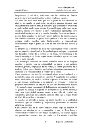 www.elaleph.com
Martín Fierro                                    donde los libros son gratis


holgazanería y del vicio, conformes con los cambios de fortuna,
amantes de la libertad, tolerantes, justos y prudentes siempre.
Un libro que todo esto, más que esto o parte de esto enseñara sin
decirlo, sin revelar su pretensión, sin dejarla conocer siquiera, sería
indudablemente un buen libro, y por cierto que levantaría el nivel moral
e intelectual de sus lectores, aunque dijera naides por nadie, resertor por
desertor, mesmo por mismo u otros barbarismos semejantes, cuya
enmienda le está reservada a la escuela, llamada a llenar un vacío que el
poema debe respetar, y a corregir vicios y defectos de fraseología, que
son también elementos de que se debe apoderar el arte para combatir y
extirpar males morales más fundamentales y trascendentes,
examinándolos bajo el punto de vista de una filosofía más elevada y
pura.
El progreso de la locución no es la base del progreso social, y un libro
que se propusiera tan elevados fines debería prescindir por completo de
las delicadas formas de la cultura de la frase, subordinándose a las
imperiosas exigencias de sus propósitos moralizadores, que serían en tal
caso el éxito buscado.
Los personajes colocados en escena deberían hablar en su lenguaje
peculiar y propio, con su originalidad, su gracia y sus defectos
naturales, porque, despojados de ese ropaje, lo serían igualmente de su
carácter típico, que es lo único que los hace simpáticos, conservando la
imitación y la verosimilitud en el fondo y en la forma.
Entra también en esta parte la elección del prisma a través del cual le es
permitido a cada uno estudiar sus tiempos. Y aceptando esos defectos
como un elemento, se idealiza también, se piensa, se inclina a los demás
a que piensen igualmente, y se agrupan, se preparan y conservan
pequeños monumentos de arte para los que han de estudiarnos mañana
y levantar el grande monumento de la historia de nuestra civilización.
El gaucho no conoce ni siquiera los elementos de su propio idioma, y
sería una impropiedad, cuando menos, y una falta de verdad muy
censurable, que quien no ha abierto jamás un libro siga la reglas de arte
de Blair, Hermosilla o la Academia.
El gaucho no aprende a cantar. Su único maestro es la espléndida
naturaleza que en variados y majestuosos panoramas se extiende
delante de sus ojos.
Canta porque hay en él cierto impulso moral, algo de métrico, de
rítmico que domina en su organización, y que lo lleva hasta el
extraordinario extremo de que todos sus refranes, sus dichos agudos,
sus proverbios comunes son expresados en dos versos octosílabos

                                    87           Espacio Disponible
 