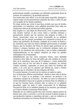www.elaleph.com
José Hernández                                  donde los libros son gratis


perfectamente medidos, acentuados con inflexible regularidad, llenos de
armonía, de sentimiento y de profunda intención.
Eso mismo hace muy difícil, si no de todo punto imposible, distinguir y
separar cuáles son los pensamientos originales del autor y cuáles los que
son recogidos de las fuentes populares.
No tengo noticia que exista ni que haya existido una raza de hombre
aproximado a la naturaleza, cuya sabiduría proverbial llene todas las
condiciones rítmicas de nuestros proverbios gauchos.
Qué singular es y qué digno de observación, el oír a nuestros paisanos
más incultos expresar en dos versos claros y sencillos máximas y
pensamientos morales que las naciones más antiguas, la India y la
Persia, conservaban como un tesoro inestimable de su sabiduría
proverbial; que los griegos escuchaban con veneración en boca de sus
sabios más profundos, de Sócrates, fundador de la moral, de Platón y
de Aristóteles; que entre los latinos difundió gloriosamente el afamado
Séneca; que los hombres del Norte les dieron lugar preferente en su
robusta y enérgica literatura; que la civilización moderna repite por
medio de sus moralistas más esclarecidos, y que se hallan consagrados
fundamentalmente en los códigos religiosos de todos los grandes
reformadores de la humanidad.
Indudablemente que hay cierta semejanza íntima, cierta identidad
misteriosa entre todas las razas del globo que sólo estudian en el gran
libro de la naturaleza, pues que de él deducen y vienen deduciendo
desde hace más de tres mil años la misma enseñanza, las mismas
virtudes naturales, expresadas en prosa por todos los hombres del
globo, y en verso por los gauchos que habitan las vastas y fértiles
comarcas que se extienden a las dos márgenes del Plata.
El corazón humano y la moral son los mismos en todos los siglos.
Las civilizaciones difieren esencialmente. «Jamás se hará -dice el doctor
don V. F. López en su prólogo a Las neurosis- un profesor o un
catedrático europeo de un bracma». Así debe ser: pero no ofrecería la
misma dificultad el hacer de un gaucho un bracma lleno de sabiduría, si
es que los bracmas hacen consistir toda su ciencia en su sabiduría
proverbial, según los pinta el sabio conservador de la Biblioteca
Nacional de París en La sabiduría popular de las naciones, que difundió
en el Nuevo Mundo el americano Pazos Kanki.
Saturados de ese espíritu gaucho hay entre nosotros algunos poetas de
formas muy cultas y correctas, y no ha de escasear el género porque es
una producción legítima y espontánea del país, y que en verdad no se
manifiesta únicamente en el terreno florido de la literatura.

                                   88          Espacio Disponible
 