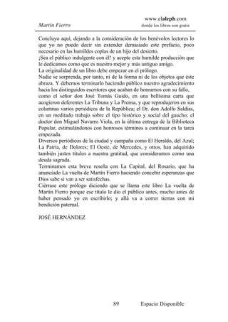 www.elaleph.com
Martín Fierro                                  donde los libros son gratis


Concluyo aquí, dejando a la consideración de los benévolos lectores lo
que yo no puedo decir sin extender demasiado este prefacio, poco
necesario en las humildes coplas de un hijo del desierto.
¡Sea el público indulgente con él! y acepte esta humilde producción que
le dedicamos como que es nuestro mejor y más antiguo amigo.
La originalidad de un libro debe empezar en el prólogo.
Nadie se sorprenda, por tanto, ni de la forma ni de los objetos que éste
abraza. Y debemos terminarlo haciendo público nuestro agradecimiento
hacia los distinguidos escritores que acaban de honrarnos con su fallo,
como el señor don José Tomás Guido, en una bellísima carta que
acogieron deferentes La Tribuna y La Prensa, y que reprodujeron en sus
columnas varios periódicos de la República; el Dr. don Adolfo Saldias,
en un meditado trabajo sobre el tipo histórico y social del gaucho; el
doctor don Miguel Navarro Viola, en la última entrega de la Biblioteca
Popular, estimulándonos con honrosos términos a continuar en la tarea
empezada.
Diversos periódicos de la ciudad y campaña como El Heraldo, del Azul;
La Patria, de Dolores; El Oeste, de Mercedes, y otros, han adquirido
también justos títulos a nuestra gratitud, que consideramos como una
deuda sagrada.
Terminamos esta breve reseña con La Capital, del Rosario, que ha
anunciado La vuelta de Martín Fierro haciendo concebir esperanzas que
Dios sabe si van a ser satisfechas.
Ciérrase este prólogo diciendo que se llama este libro La vuelta de
Martín Fierro porque ese título le dio el público antes, mucho antes de
haber pensado yo en escribirlo; y allá va a correr tierras con mi
bendición paternal.

JOSÉ HERNÁNDEZ




                                  89           Espacio Disponible
 