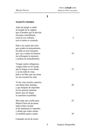 www.elaleph.com
Martín Fierro                       donde los libros son gratis


                                I
MARTÍN FIERRO

Aquí me pongo a cantar
al compás de la vigüela,
que el hombre que lo desvela
una pena estrordinaria,
como la ave solitaria,                                  5
con el cantar se consuela.

Pido a los santos del cielo
que ayuden mi pensamiento;
les pido en este momento
que voy a cantar mi historia                           10
me refresquen la memoria
y aclaren mi entendimiento.

Vengan santos milagrosos,
vengan todos en mi ayuda,
que la lengua se me añuda                              15
y se me turba la vista;
pido a mi Dios que me asista
en una ocasión tan ruda.

Yo he visto muchos cantores,
con famas bien otenidas,                               20
y que después de alquiridas
no las quieren sustentar:
parece que sin largar
se cansaron en partidas.

Mas ande otro criollo pasa                             25
Martín Fierro ha de pasar;
nada lo hace recular
ni las fantasmas lo espantan;
y dende que todos cantan
yo también quiero cantar.                              30

Cantando me he de morir,

                                9   Espacio Disponible
 